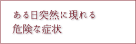 ある日突然に現れる危険な症状