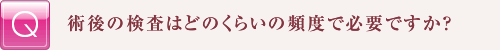 術後の検査はどのくらいの頻度で必要ですか?