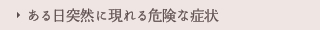 ある日突然に現れる危険な症状